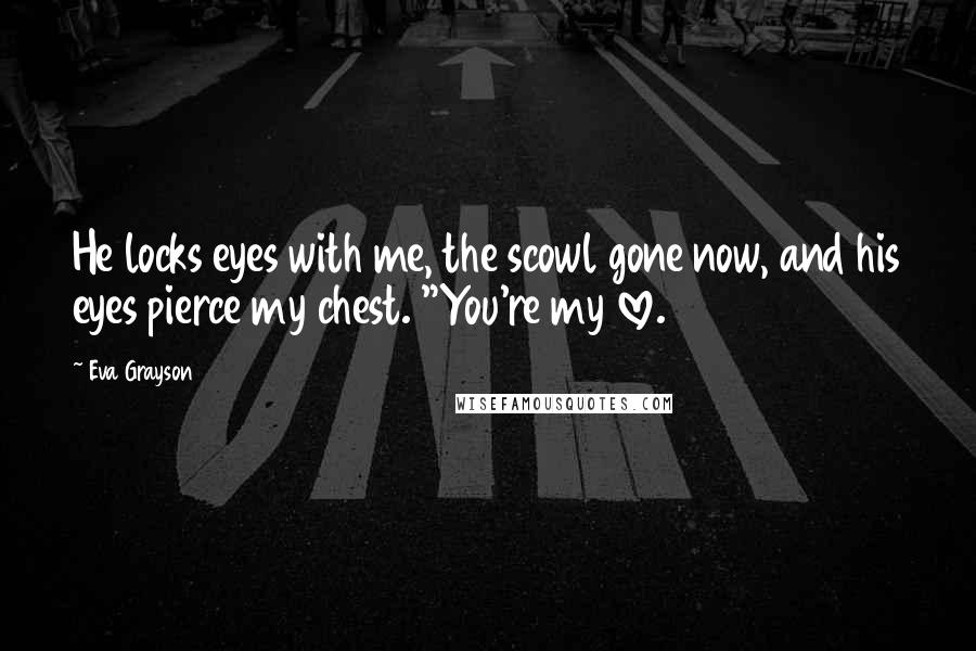 Eva Grayson Quotes: He locks eyes with me, the scowl gone now, and his eyes pierce my chest. "You're my love.