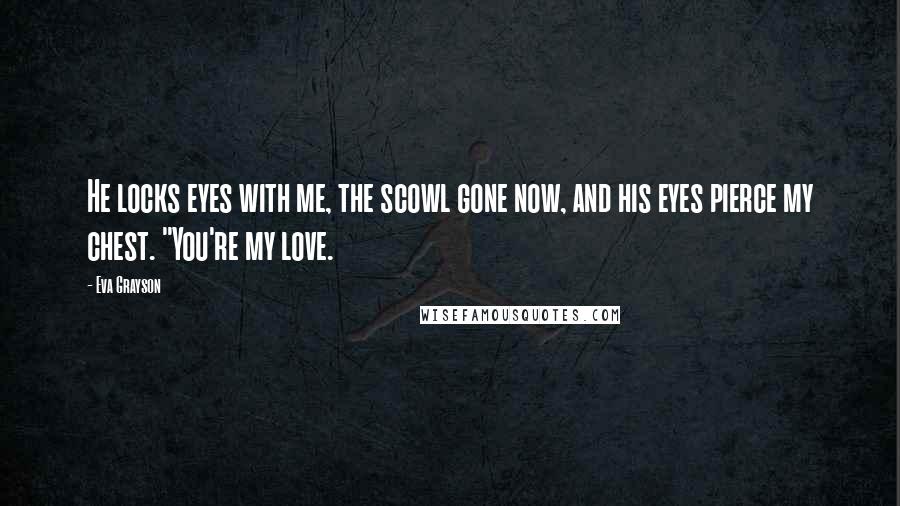 Eva Grayson Quotes: He locks eyes with me, the scowl gone now, and his eyes pierce my chest. "You're my love.