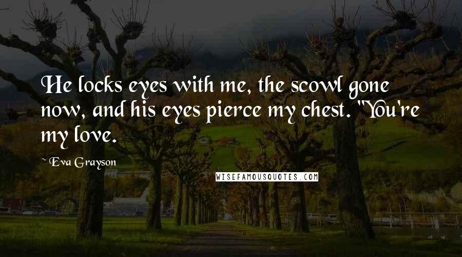 Eva Grayson Quotes: He locks eyes with me, the scowl gone now, and his eyes pierce my chest. "You're my love.