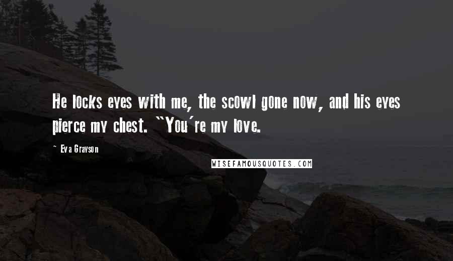 Eva Grayson Quotes: He locks eyes with me, the scowl gone now, and his eyes pierce my chest. "You're my love.