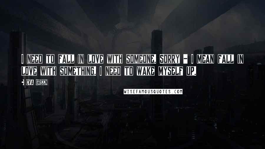 Eva Green Quotes: I need to fall in love with someone. Sorry - I mean fall in love with something. I need to wake myself up.