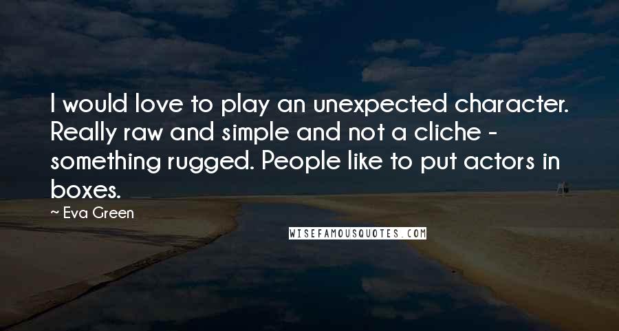 Eva Green Quotes: I would love to play an unexpected character. Really raw and simple and not a cliche - something rugged. People like to put actors in boxes.