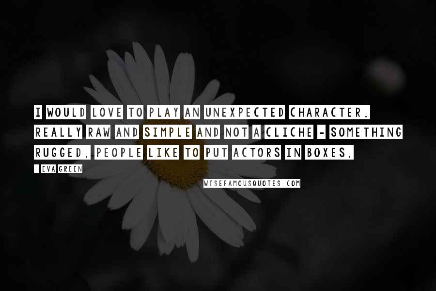 Eva Green Quotes: I would love to play an unexpected character. Really raw and simple and not a cliche - something rugged. People like to put actors in boxes.