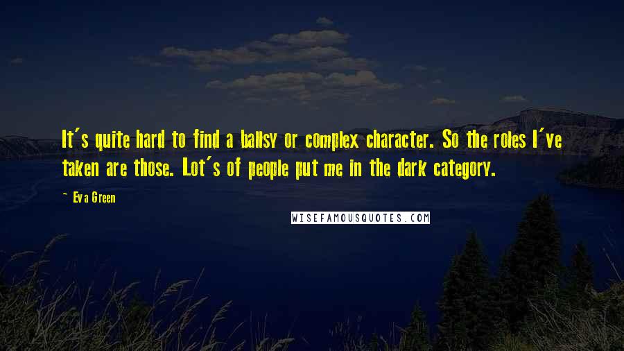 Eva Green Quotes: It's quite hard to find a ballsy or complex character. So the roles I've taken are those. Lot's of people put me in the dark category.