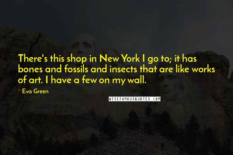 Eva Green Quotes: There's this shop in New York I go to; it has bones and fossils and insects that are like works of art. I have a few on my wall.
