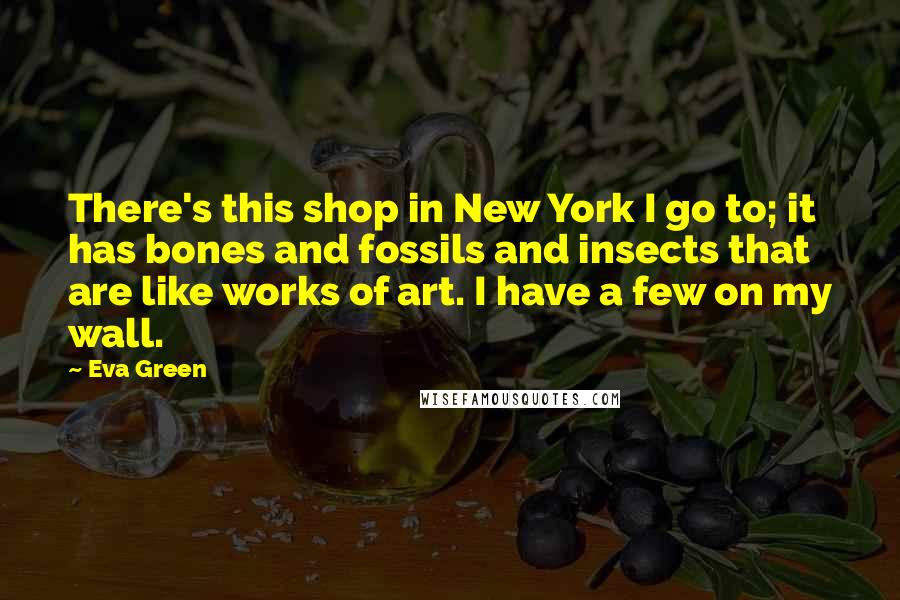 Eva Green Quotes: There's this shop in New York I go to; it has bones and fossils and insects that are like works of art. I have a few on my wall.