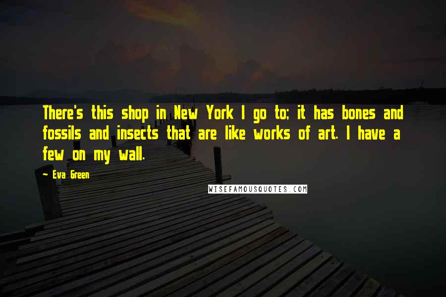 Eva Green Quotes: There's this shop in New York I go to; it has bones and fossils and insects that are like works of art. I have a few on my wall.