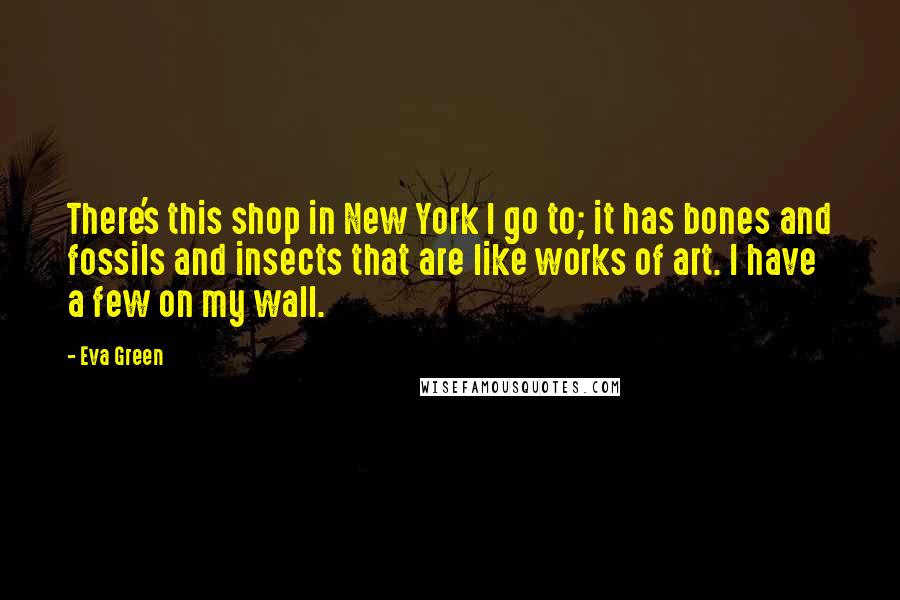 Eva Green Quotes: There's this shop in New York I go to; it has bones and fossils and insects that are like works of art. I have a few on my wall.