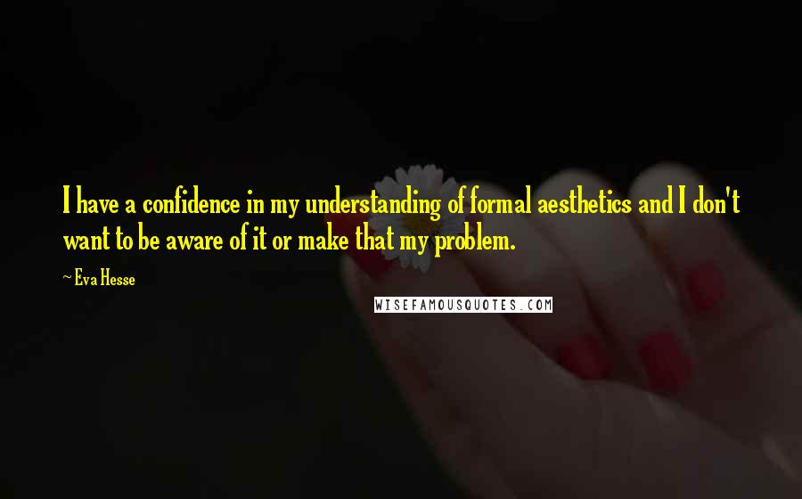 Eva Hesse Quotes: I have a confidence in my understanding of formal aesthetics and I don't want to be aware of it or make that my problem.