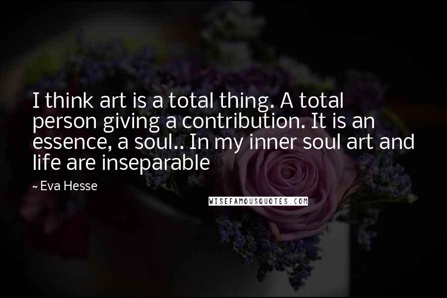 Eva Hesse Quotes: I think art is a total thing. A total person giving a contribution. It is an essence, a soul.. In my inner soul art and life are inseparable