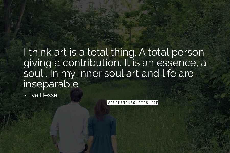 Eva Hesse Quotes: I think art is a total thing. A total person giving a contribution. It is an essence, a soul.. In my inner soul art and life are inseparable