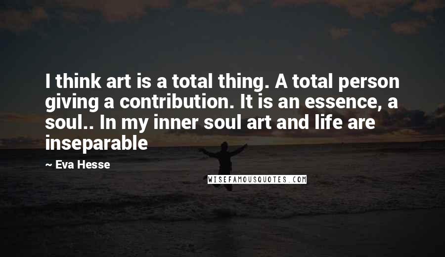 Eva Hesse Quotes: I think art is a total thing. A total person giving a contribution. It is an essence, a soul.. In my inner soul art and life are inseparable