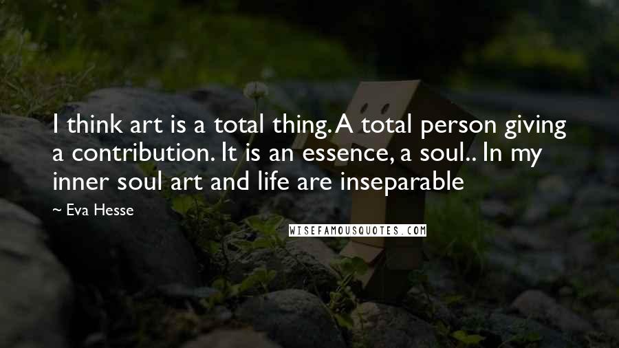 Eva Hesse Quotes: I think art is a total thing. A total person giving a contribution. It is an essence, a soul.. In my inner soul art and life are inseparable