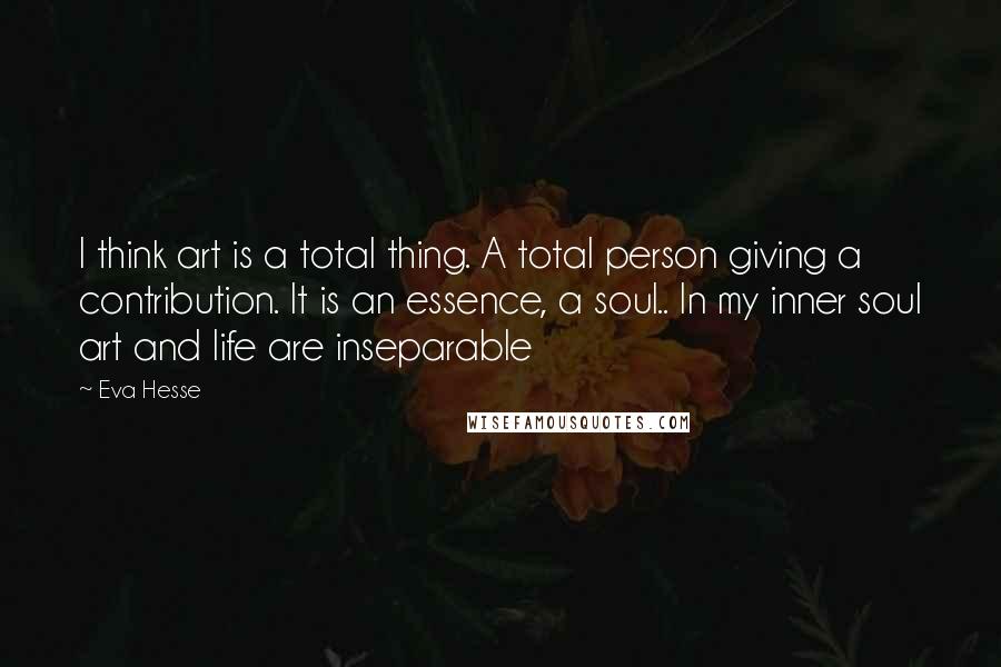 Eva Hesse Quotes: I think art is a total thing. A total person giving a contribution. It is an essence, a soul.. In my inner soul art and life are inseparable