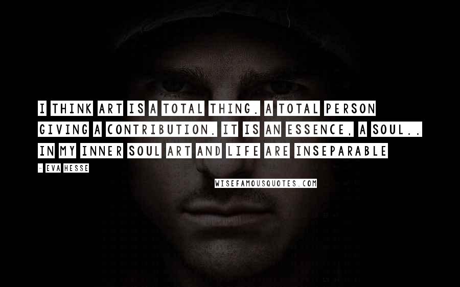 Eva Hesse Quotes: I think art is a total thing. A total person giving a contribution. It is an essence, a soul.. In my inner soul art and life are inseparable