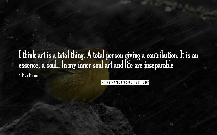 Eva Hesse Quotes: I think art is a total thing. A total person giving a contribution. It is an essence, a soul.. In my inner soul art and life are inseparable