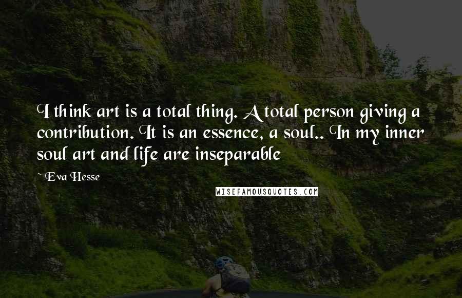 Eva Hesse Quotes: I think art is a total thing. A total person giving a contribution. It is an essence, a soul.. In my inner soul art and life are inseparable