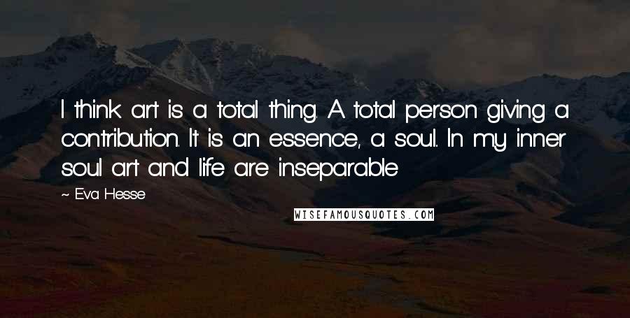 Eva Hesse Quotes: I think art is a total thing. A total person giving a contribution. It is an essence, a soul.. In my inner soul art and life are inseparable