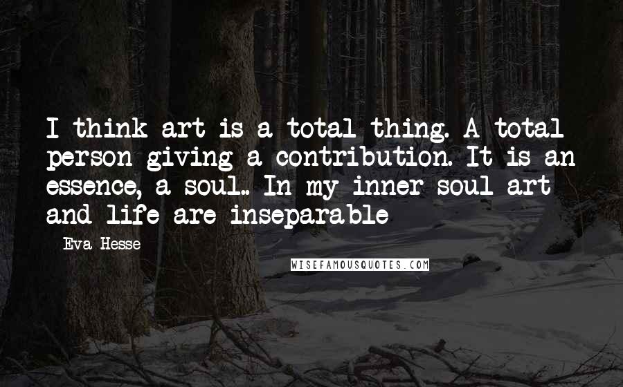 Eva Hesse Quotes: I think art is a total thing. A total person giving a contribution. It is an essence, a soul.. In my inner soul art and life are inseparable