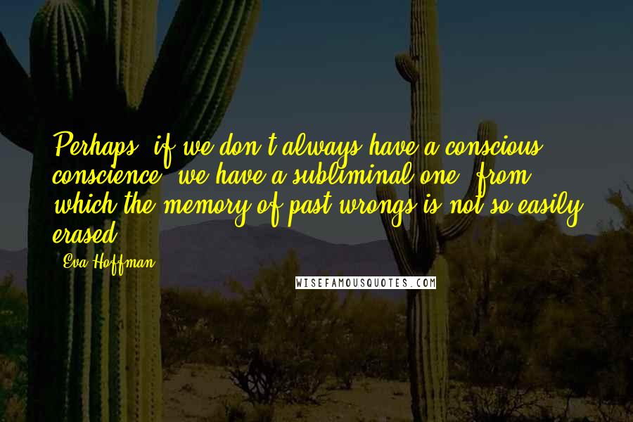 Eva Hoffman Quotes: Perhaps, if we don't always have a conscious conscience, we have a subliminal one, from which the memory of past wrongs is not so easily erased.