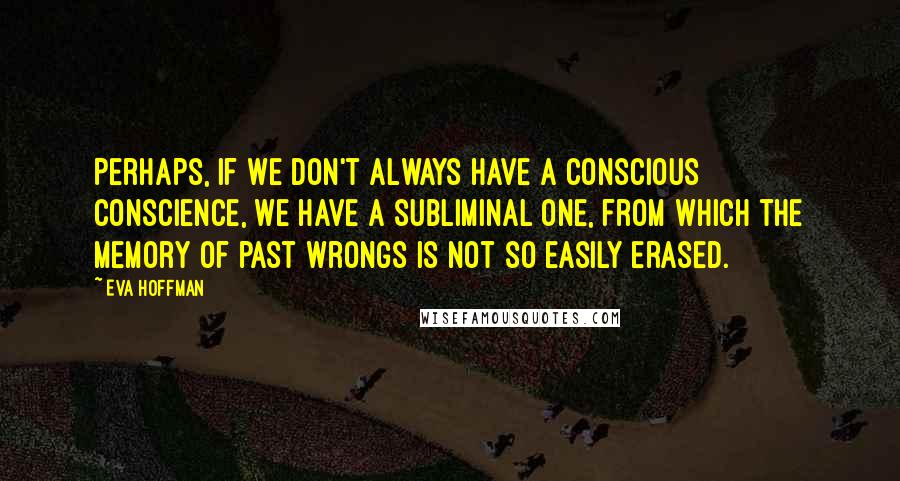 Eva Hoffman Quotes: Perhaps, if we don't always have a conscious conscience, we have a subliminal one, from which the memory of past wrongs is not so easily erased.