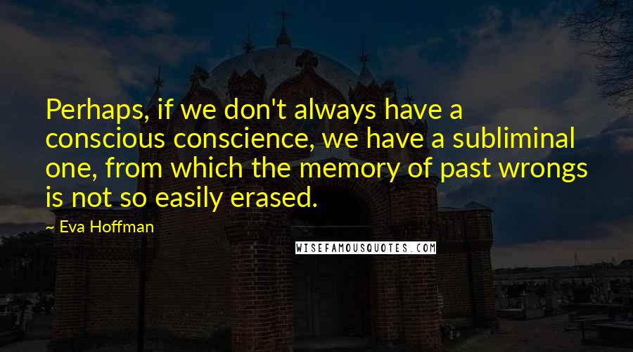 Eva Hoffman Quotes: Perhaps, if we don't always have a conscious conscience, we have a subliminal one, from which the memory of past wrongs is not so easily erased.