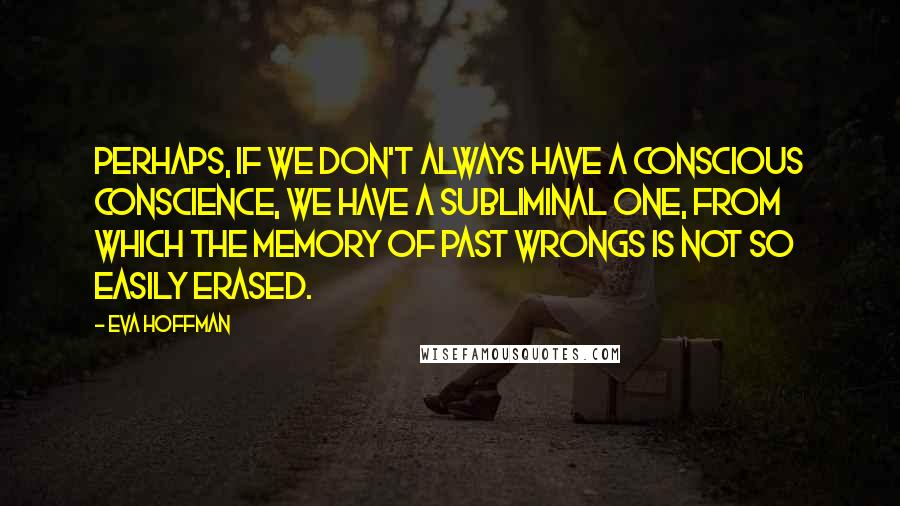 Eva Hoffman Quotes: Perhaps, if we don't always have a conscious conscience, we have a subliminal one, from which the memory of past wrongs is not so easily erased.