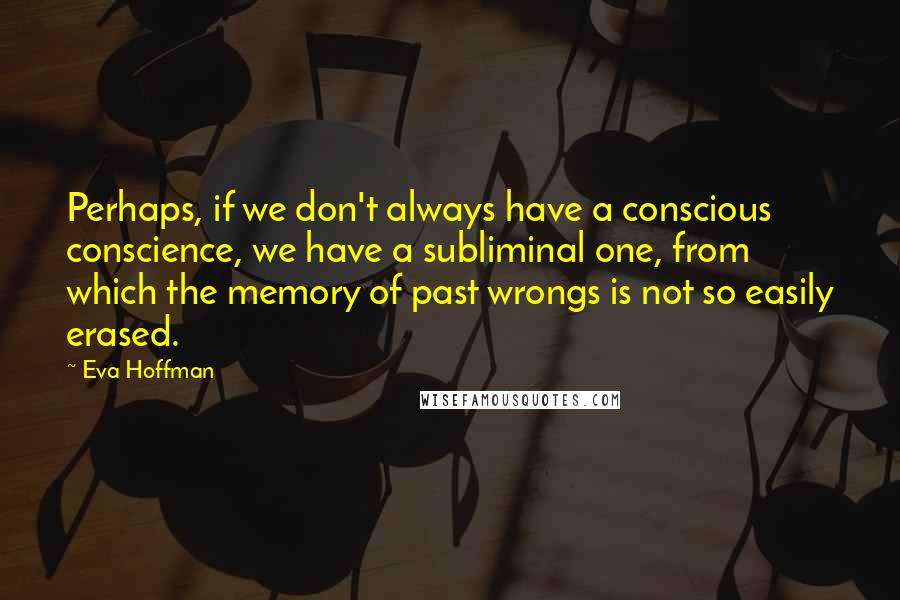 Eva Hoffman Quotes: Perhaps, if we don't always have a conscious conscience, we have a subliminal one, from which the memory of past wrongs is not so easily erased.