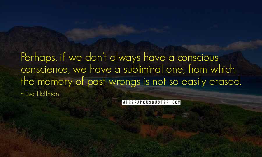 Eva Hoffman Quotes: Perhaps, if we don't always have a conscious conscience, we have a subliminal one, from which the memory of past wrongs is not so easily erased.