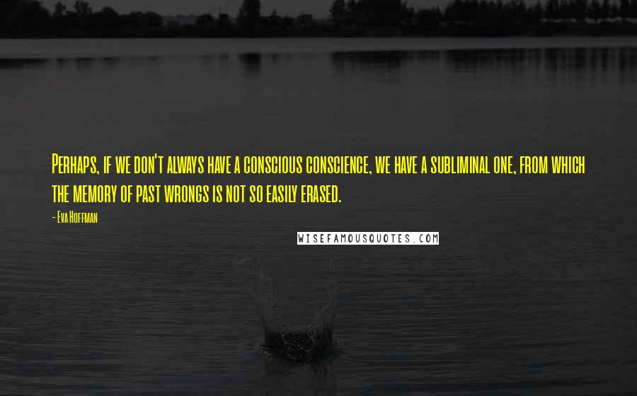 Eva Hoffman Quotes: Perhaps, if we don't always have a conscious conscience, we have a subliminal one, from which the memory of past wrongs is not so easily erased.