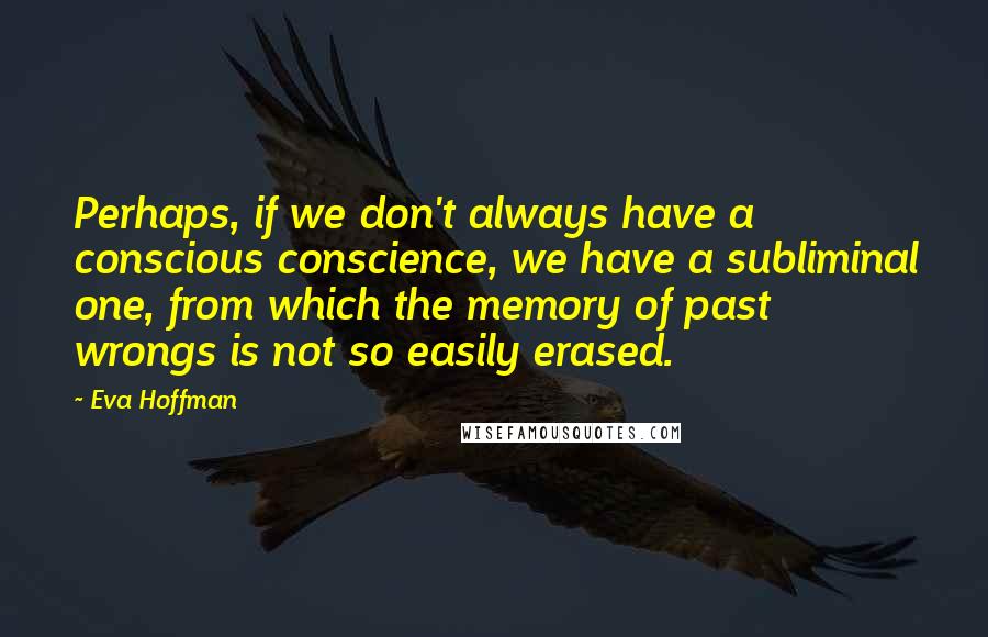 Eva Hoffman Quotes: Perhaps, if we don't always have a conscious conscience, we have a subliminal one, from which the memory of past wrongs is not so easily erased.