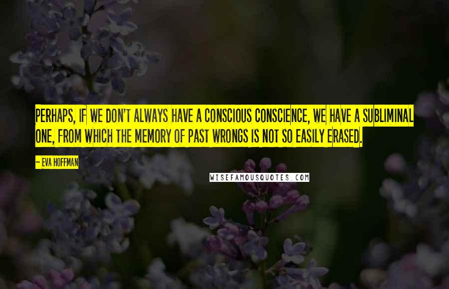 Eva Hoffman Quotes: Perhaps, if we don't always have a conscious conscience, we have a subliminal one, from which the memory of past wrongs is not so easily erased.