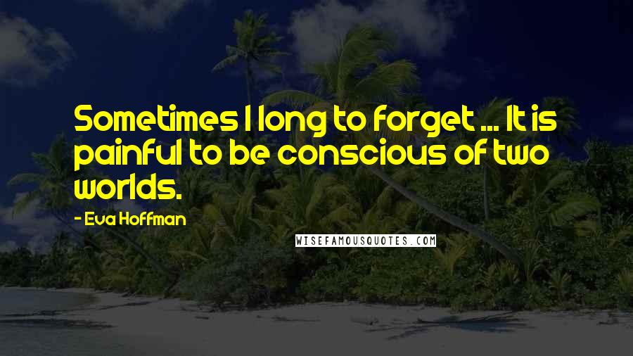 Eva Hoffman Quotes: Sometimes I long to forget ... It is painful to be conscious of two worlds.