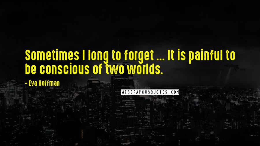 Eva Hoffman Quotes: Sometimes I long to forget ... It is painful to be conscious of two worlds.