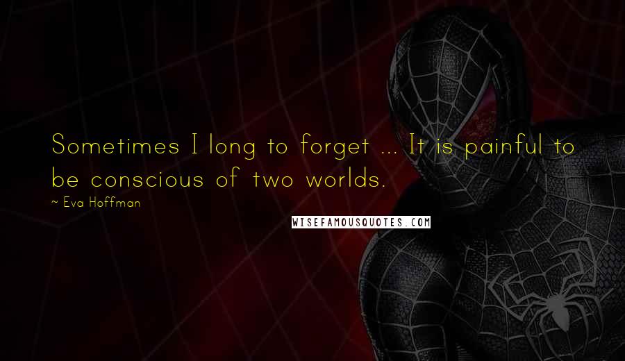 Eva Hoffman Quotes: Sometimes I long to forget ... It is painful to be conscious of two worlds.