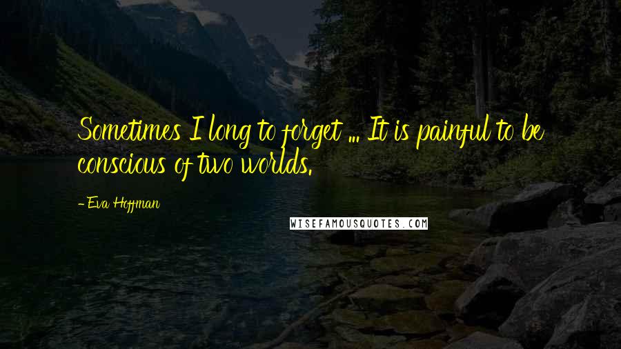 Eva Hoffman Quotes: Sometimes I long to forget ... It is painful to be conscious of two worlds.