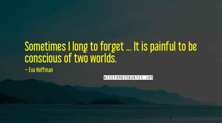 Eva Hoffman Quotes: Sometimes I long to forget ... It is painful to be conscious of two worlds.