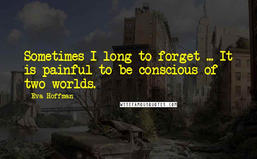 Eva Hoffman Quotes: Sometimes I long to forget ... It is painful to be conscious of two worlds.