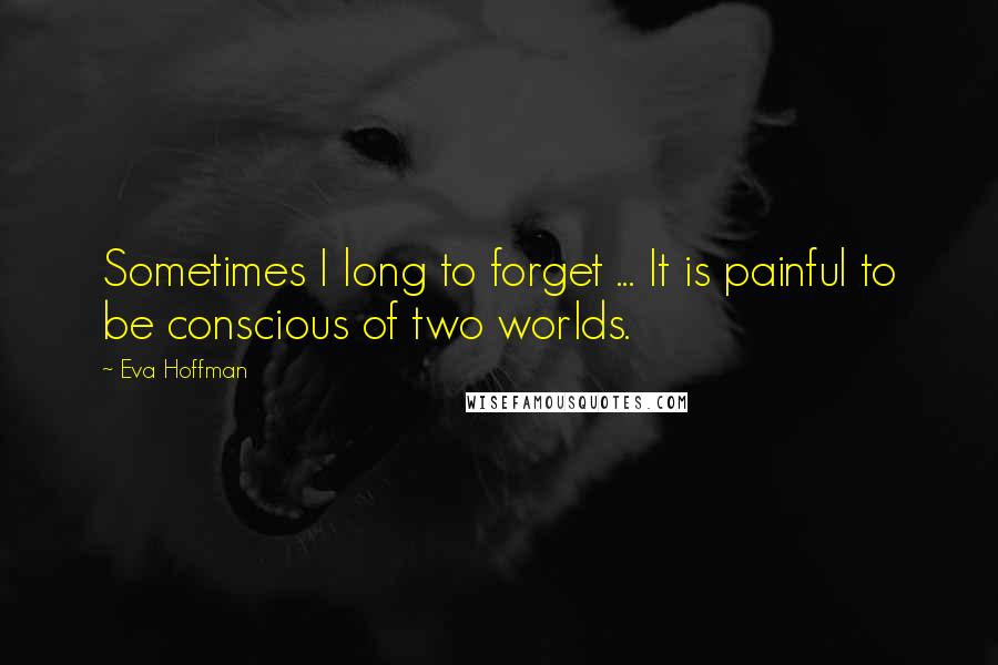 Eva Hoffman Quotes: Sometimes I long to forget ... It is painful to be conscious of two worlds.