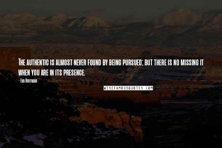 Eva Hoffman Quotes: The authentic is almost never found by being pursued; but there is no missing it when you are in its presence.