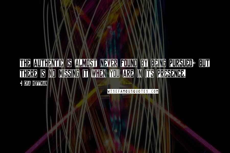 Eva Hoffman Quotes: The authentic is almost never found by being pursued; but there is no missing it when you are in its presence.