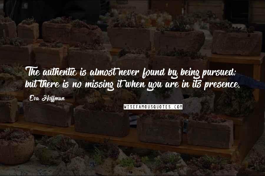 Eva Hoffman Quotes: The authentic is almost never found by being pursued; but there is no missing it when you are in its presence.