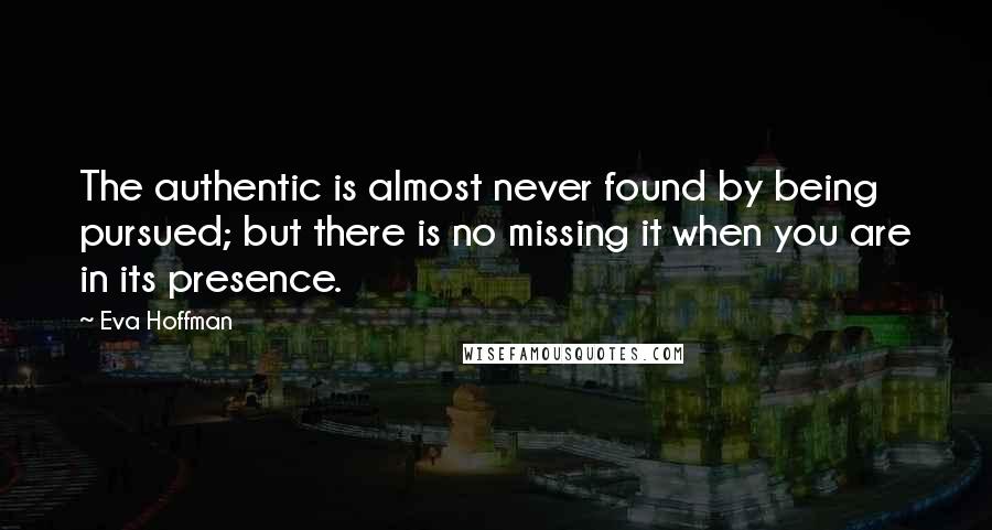 Eva Hoffman Quotes: The authentic is almost never found by being pursued; but there is no missing it when you are in its presence.