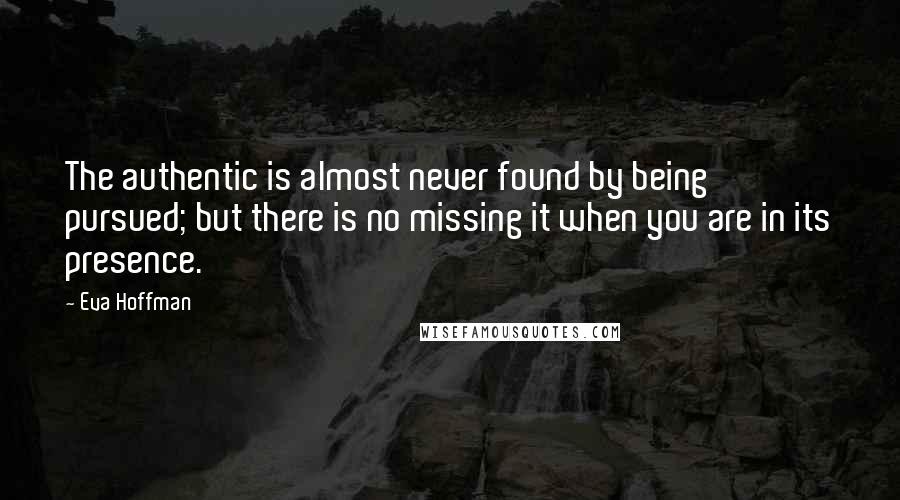 Eva Hoffman Quotes: The authentic is almost never found by being pursued; but there is no missing it when you are in its presence.