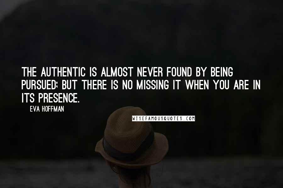 Eva Hoffman Quotes: The authentic is almost never found by being pursued; but there is no missing it when you are in its presence.