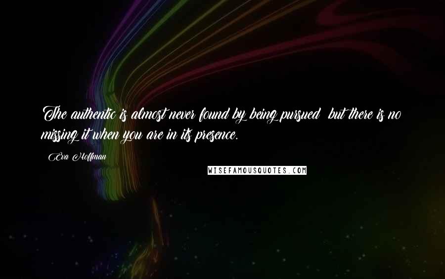 Eva Hoffman Quotes: The authentic is almost never found by being pursued; but there is no missing it when you are in its presence.