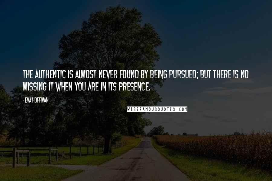 Eva Hoffman Quotes: The authentic is almost never found by being pursued; but there is no missing it when you are in its presence.