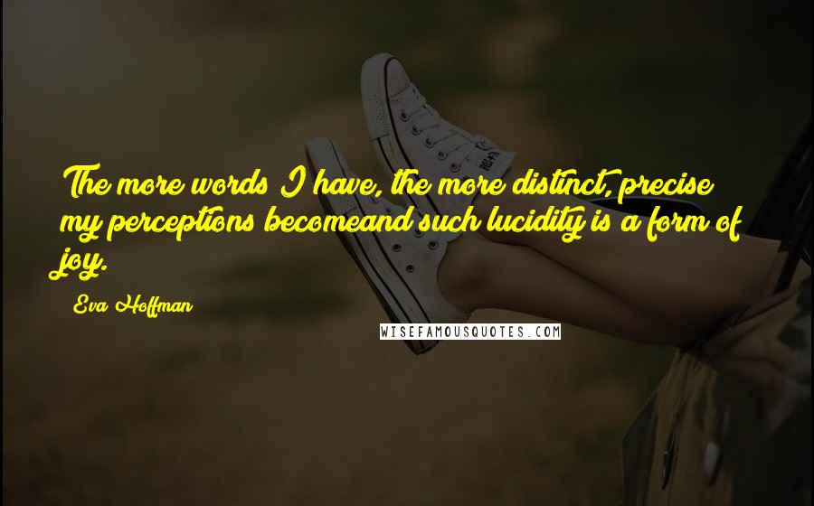 Eva Hoffman Quotes: The more words I have, the more distinct, precise my perceptions becomeand such lucidity is a form of joy.