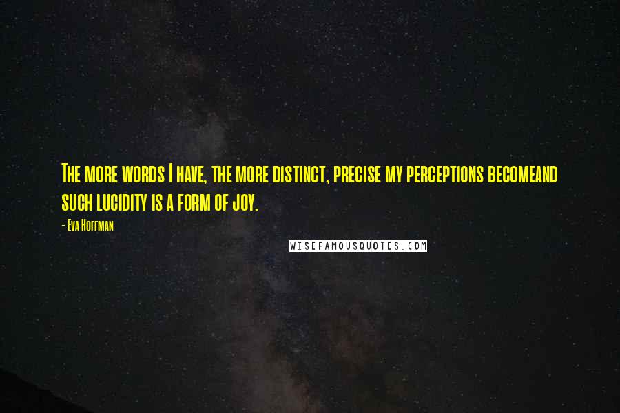 Eva Hoffman Quotes: The more words I have, the more distinct, precise my perceptions becomeand such lucidity is a form of joy.