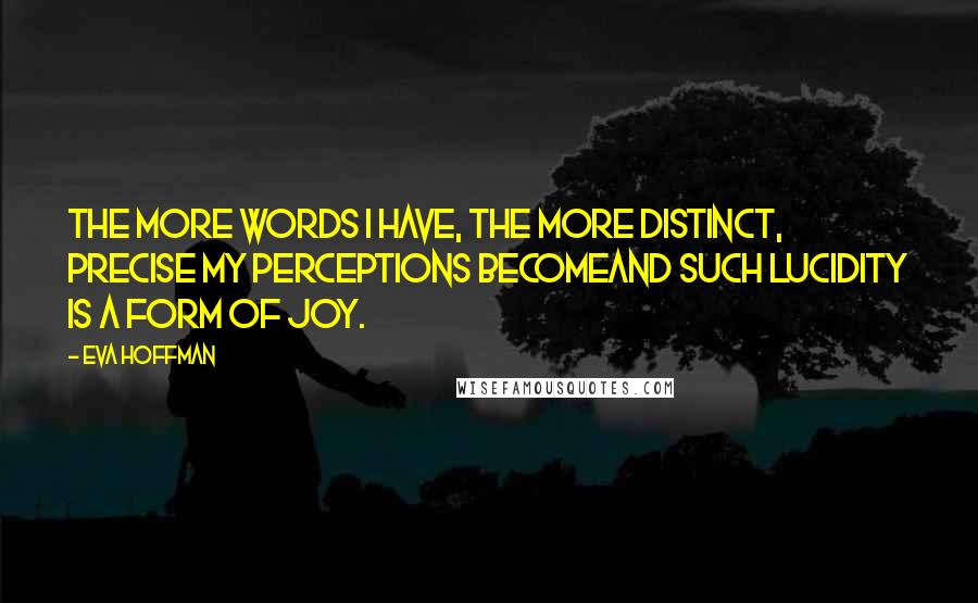 Eva Hoffman Quotes: The more words I have, the more distinct, precise my perceptions becomeand such lucidity is a form of joy.